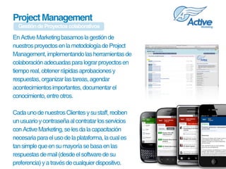 Project Management
  Gestión de Proyectos colaborativos

En Active Marketing basamos la gestión de 
nuestros proyectos en la metodología de Project 
Management, implementando las herramientas de 
colaboración adecuadas para lograr proyectos en 
tiempo real, obtener rápidas aprobaciones y 
respuestas, organizar las tareas, agendar 
acontecimientos importantes, documentar el 
conocimiento, entre otros.

Cada uno de nuestros Clientes y su staff, reciben 
un usuario y contraseña al contratar los servicios 
con Active Marketing, se les da la capacitación 
necesaria para el uso de la plataforma, la cual es 
tan simple que en su mayoría se basa en las 
respuestas de mail (desde el software de su 
preferencia) y a través de cualquier dispositivo.
 