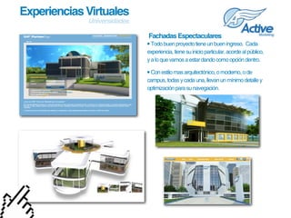 Experiencias Virtuales
             Universidades

                              Fachadas Espectaculares
                             • Todo buen proyecto tiene un buen ingreso.  Cada 
                             experiencia, tiene su inicio particular, acorde al público, 
                             y a lo que vamos a estar dando como opción dentro.

                             • Con estilo mas arquitectónico, o moderno, o de 
                             campus, todas y cada una, llevan un mínimo detalle y 
                             optimización para su navegación.
 