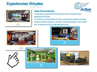Experiencias Virtuales
             Show Rooms
                Salas Personalizadas
                • Cada sala es especialmente diseñada en base a requerimientos 
                particulares del cliente.
                • Tomamos sus lineamientos de marca, y generamos espacios visuales, 
                donde se exhiben productos, servicios, nuevas tecnologías o todo aquello 
                que se requiere de forma particularmente visual
 