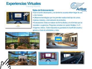 Experiencias Virtuales
            Training Rooms
                  Salas de Entrenamiento
                  • Son el centro del proyecto, y es donde los usuarios deben llegar de una 
                  u otra manera.
                  • Utilizamos tecnologías que nos permiten realizar todo tipo de cursos, 
                  materias, tratados, o demostración de productos.
                  • Evaluaciones: Estas se realizan de forma efectiva, en el formato que se 
                  necesiten o sugiramos, Preguntas cerradas con opción Multiple, V o F, 
                  Imágenes, videos.  Cada respuesta es guardada en el perfil del usuario y 
                  genera un track de actividades y notas
 