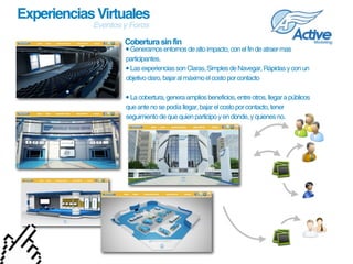 Experiencias Virtuales
            Eventos y Foros

                    Cobertura sin fin
                    • Generamos entornos de alto impacto, con el fin de atraer mas 
                    participantes.  
                    • Las experiencias son Claras, Simples de Navegar, Rápidas y con un 
                    objetivo claro, bajar al máximo el costo por contacto

                    • La cobertura, genera amplios beneficios, entre otros, llegar a públicos 
                    que ante no se podía llegar, bajar el costo por contacto, tener 
                    seguimiento de que quien participo y en donde, y quienes no.
 