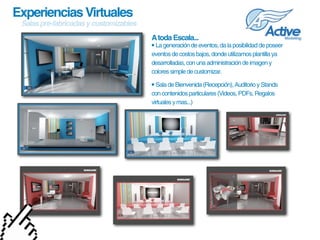 Experiencias Virtuales
 Salas pre-fabricadas y customizables
                                        A toda Escala...
                                        • La generación de eventos, da la posibilidad de poseer 
                                        eventos de costos bajos, donde utilizamos plantilla ya 
                                        desarrolladas, con una administración de imagen y 
                                        colores simple de customizar.

                                        • Sala de Bienvenida (Recepción), Auditorio y Stands 
                                        con contenidos particulares (Videos, PDFs, Regalos 
                                        virtuales y mas...)
 