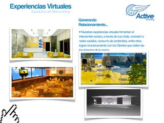 Experiencias Virtuales
       Espacios de Networking

                                Generando
                                Relacionamiento...
                                • Nuestras experiencias virtuales fomentan el 
                                intercambio social y a través de sus chats, conexión a 
                                redes sociales, consumo de contenidos, entre otros, 
                                logran el acercamiento con los Clientes que visitan las 
                                los espacios de la marca.
 