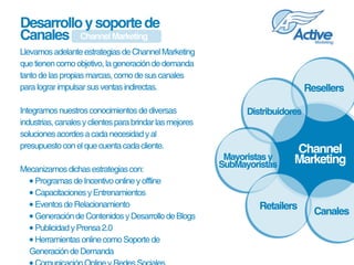 Desarrollo y soporte de
Canales Channel Marketing
Llevamos adelante estrategias de Channel Marketing 
que tienen como objetivo, la generación de demanda 
tanto de las propias marcas, como de sus canales 
para lograr impulsar sus ventas indirectas.                                       Resellers

Integramos nuestros conocimientos de diversas                    Distribuidores
industrias, canales y clientes para brindar las mejores 
soluciones acordes a cada necesidad y al 
presupuesto con el que cuenta cada cliente.                                  Channel
                                                            Mayoristas y     Marketing
Mecanizamos dichas estrategias con:
                                                           SubMayoristas
  • Programas de Incentivo online y offline
  • Capacitaciones y Entrenamientos
  • Eventos de Relacionamiento                                      Retailers
                                                                                    Canales
  • Generación de Contenidos y Desarrollo de Blogs
  • Publicidad y Prensa 2.0
  • Herramientas online como Soporte de 
  Generación de Demanda
 