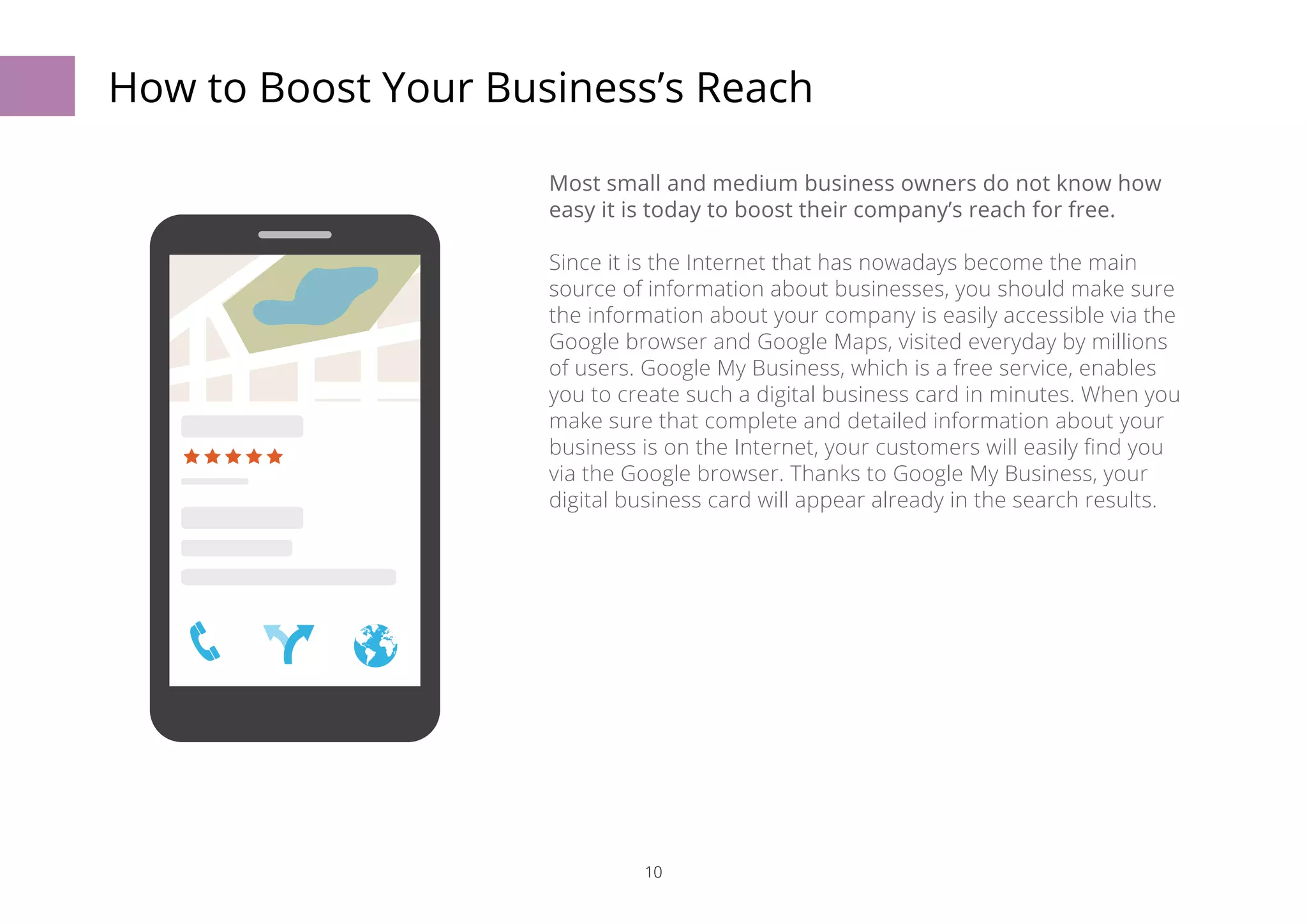 How to Boost Your Business’s Reach 
Most small and medium business owners do not know how 
easy it is today to boost their company’s reach for free. 
Since it is the Internet that has nowadays become the main 
source of information about businesses, you should make sure 
the information about your company is easily accessible via the 
Google browser and Google Maps, visited everyday by millions 
of users. Google My Business, which is a free service, enables 
you to create such a digital business card in minutes. When you 
make sure that complete and detailed information about your 
business is on the Internet, your customers will easily find you 
via the Google browser. Thanks to Google My Business, your 
digital business card will appear already in the search results. 
10 
 