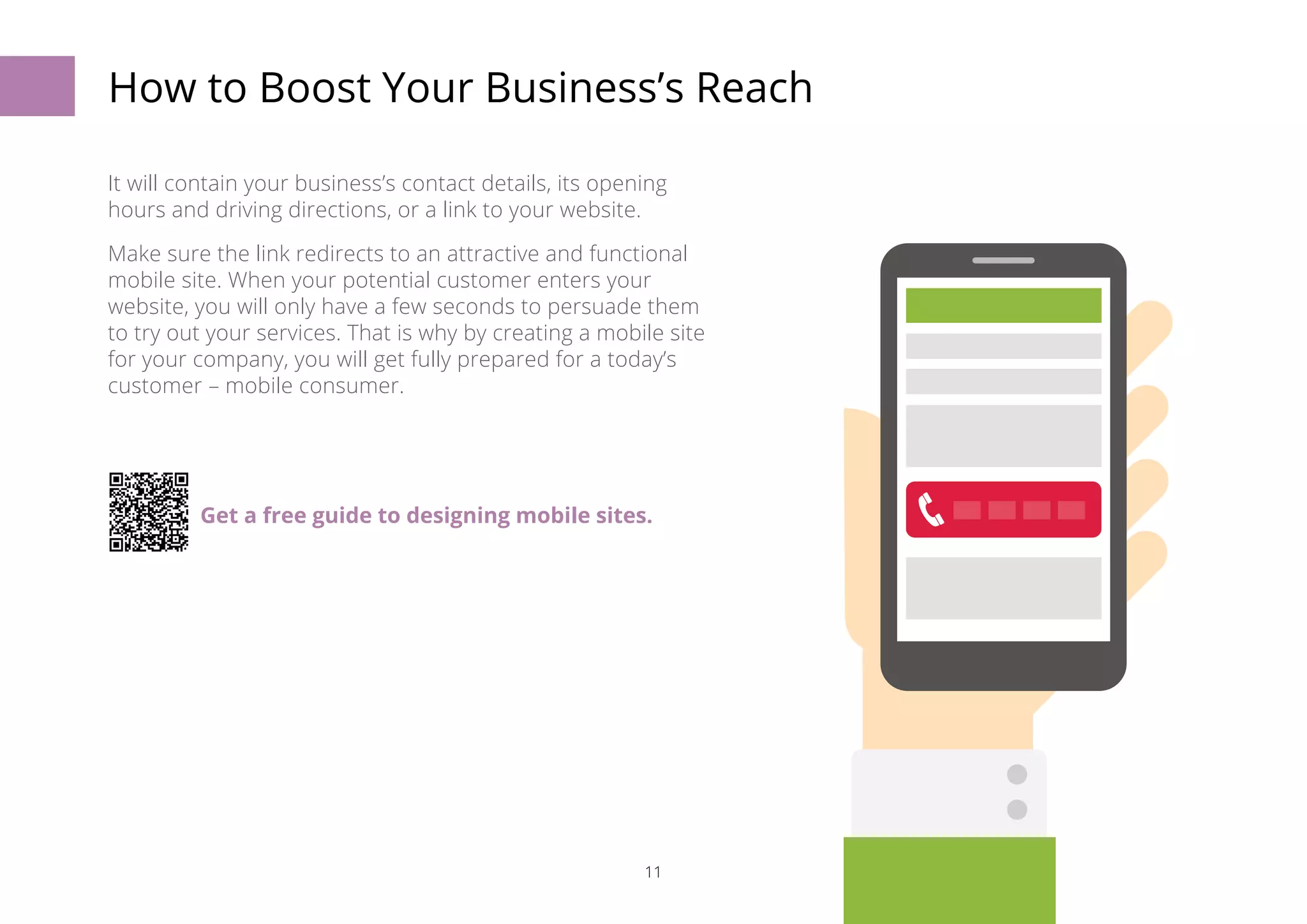 How to Boost Your Business’s Reach 
It will contain your business’s contact details, its opening 
hours and driving directions, or a link to your website. 
Make sure the link redirects to an attractive and functional 
mobile site. When your potential customer enters your 
website, you will only have a few seconds to persuade them 
to try out your services. That is why by creating a mobile site 
for your company, you will get fully prepared for a today’s 
customer – mobile consumer. 
Get a free guide to designing mobile sites. 
11 
 