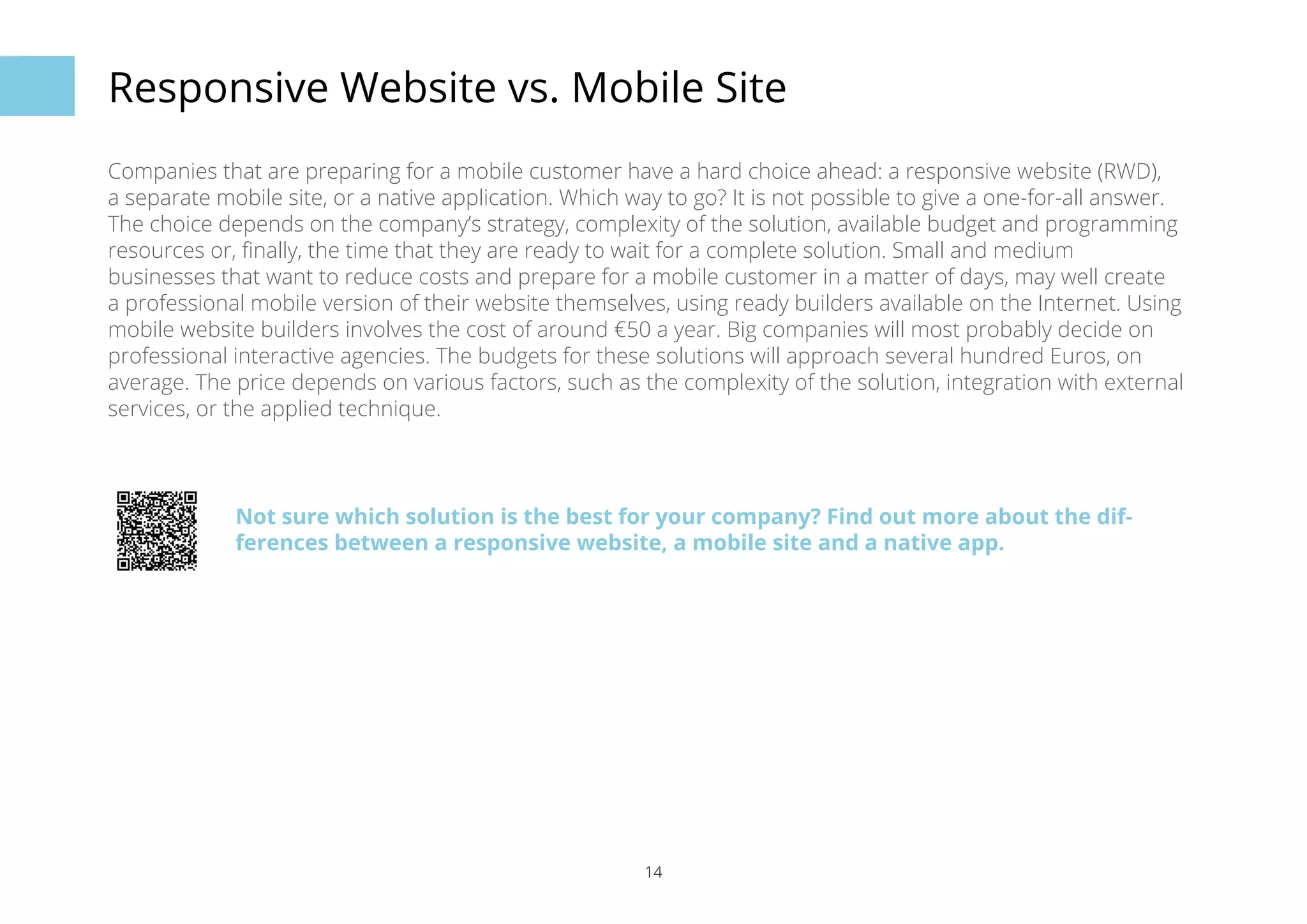 Responsive Website vs. Mobile Site 
Companies that are preparing for a mobile customer have a hard choice ahead: a responsive website (RWD), 
a separate mobile site, or a native application. Which way to go? It is not possible to give a one-for-all answer. 
The choice depends on the company’s strategy, complexity of the solution, available budget and programming 
resources or, finally, the time that they are ready to wait for a complete solution. Small and medium 
businesses that want to reduce costs and prepare for a mobile customer in a matter of days, may well create 
a professional mobile version of their website themselves, using ready builders available on the Internet. Using 
mobile website builders involves the cost of around €50 a year. Big companies will most probably decide on 
professional interactive agencies. The budgets for these solutions will approach several hundred Euros, on 
average. The price depends on various factors, such as the complexity of the solution, integration with external 
services, or the applied technique. 
Not sure which solution is the best for your company? Find out more about the dif-ferences 
between a responsive website, a mobile site and a native app. 
14 
 