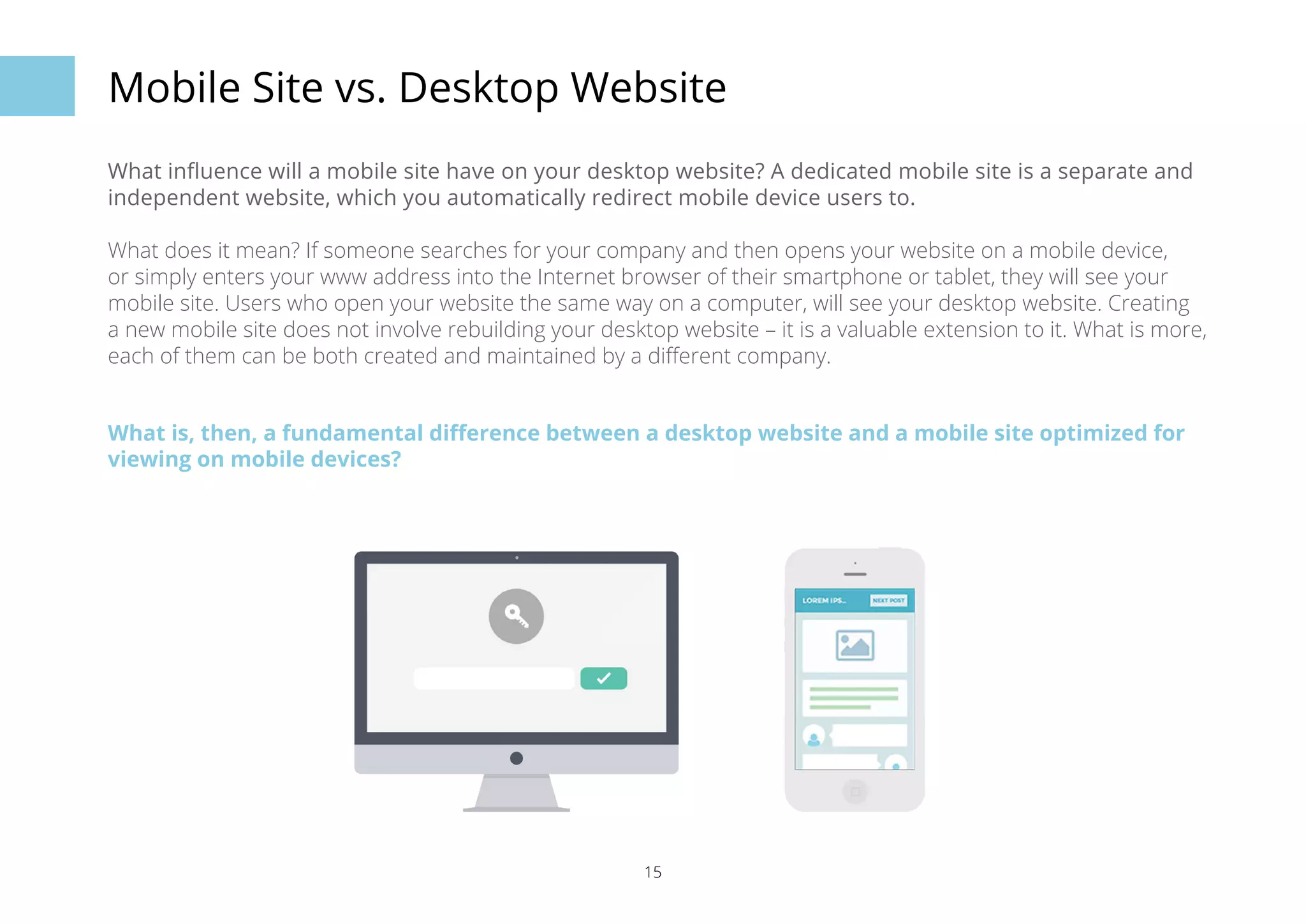 Mobile Site vs. Desktop Website 
What influence will a mobile site have on your desktop website? A dedicated mobile site is a separate and 
independent website, which you automatically redirect mobile device users to. 
What does it mean? If someone searches for your company and then opens your website on a mobile device, 
or simply enters your www address into the Internet browser of their smartphone or tablet, they will see your 
mobile site. Users who open your website the same way on a computer, will see your desktop website. Creating 
a new mobile site does not involve rebuilding your desktop website – it is a valuable extension to it. What is more, 
each of them can be both created and maintained by a different company. 
What is, then, a fundamental difference between a desktop website and a mobile site optimized for 
viewing on mobile devices? 
15 
 
