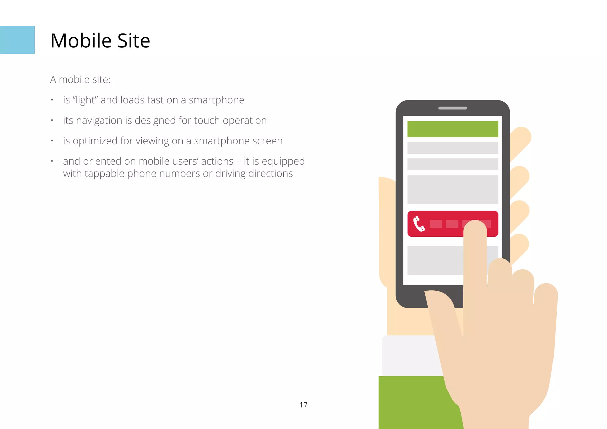 17 
Mobile Site 
A mobile site: 
• is “light” and loads fast on a smartphone 
• its navigation is designed for touch operation 
• is optimized for viewing on a smartphone screen 
• and oriented on mobile users’ actions – it is equipped 
with tappable phone numbers or driving directions 
 