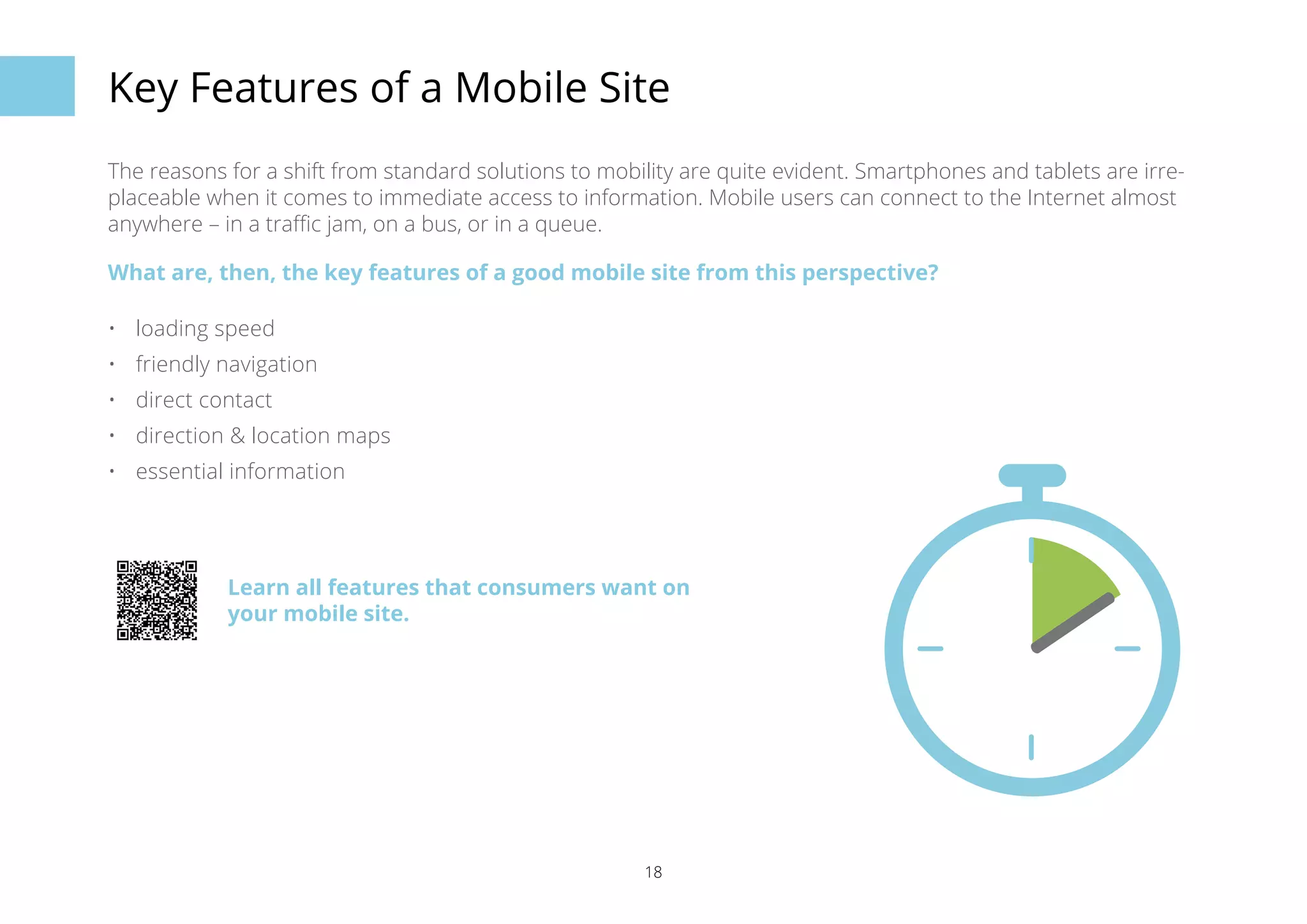 Key Features of a Mobile Site 
The reasons for a shift from standard solutions to mobility are quite evident. Smartphones and tablets are irre-placeable 
when it comes to immediate access to information. Mobile users can connect to the Internet almost 
anywhere – in a traffic jam, on a bus, or in a queue. 
What are, then, the key features of a good mobile site from this perspective? 
• loading speed 
• friendly navigation 
• direct contact 
• direction & location maps 
• essential information 
Learn all features that consumers want on 
your mobile site. 
18 
 