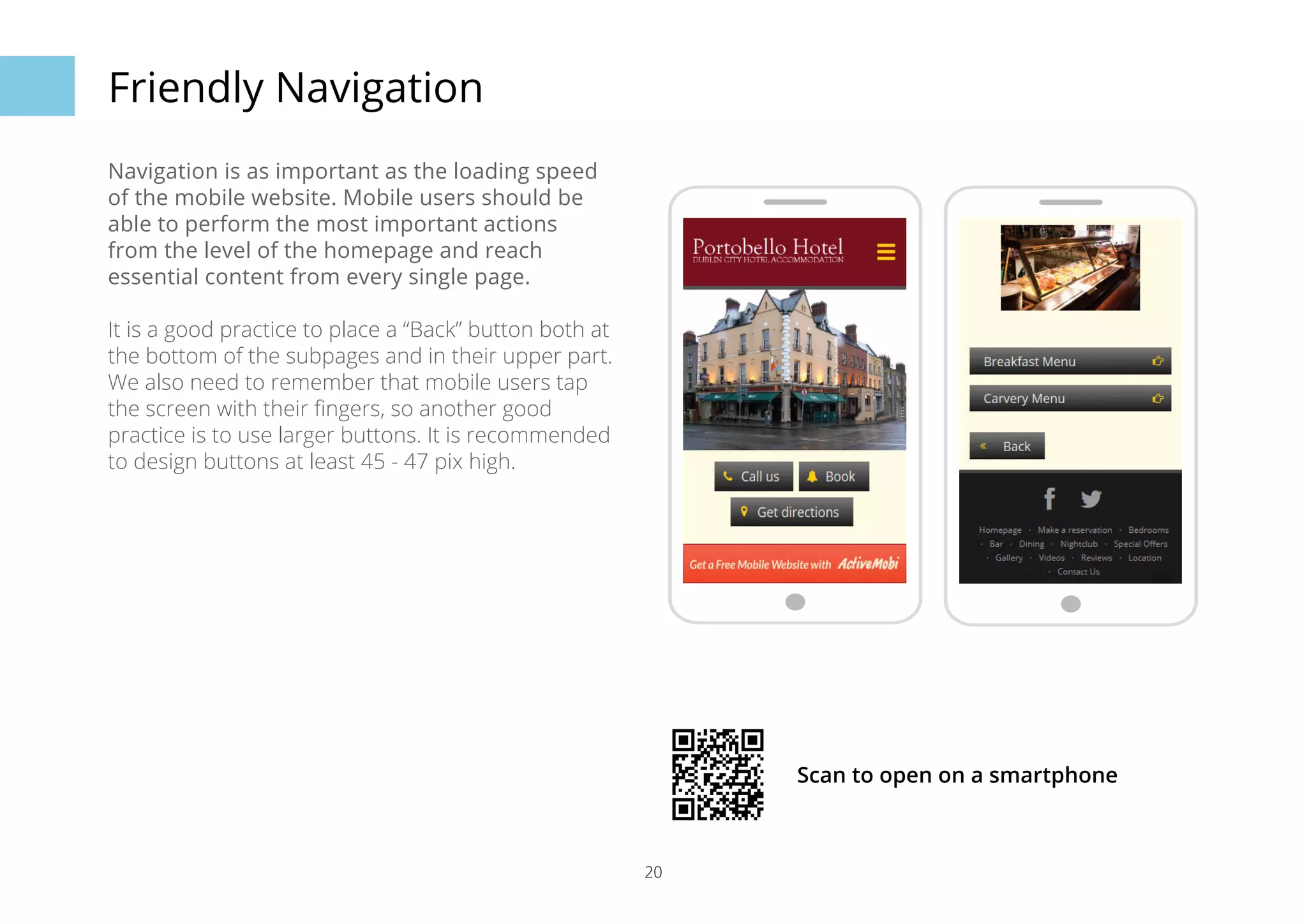 20 
Friendly Navigation 
Navigation is as important as the loading speed 
of the mobile website. Mobile users should be 
able to perform the most important actions 
from the level of the homepage and reach 
essential content from every single page. 
It is a good practice to place a “Back” button both at 
the bottom of the subpages and in their upper part. 
We also need to remember that mobile users tap 
the screen with their fingers, so another good 
practice is to use larger buttons. It is recommended 
to design buttons at least 45 - 47 pix high. 
Scan to open on a smartphone 
 