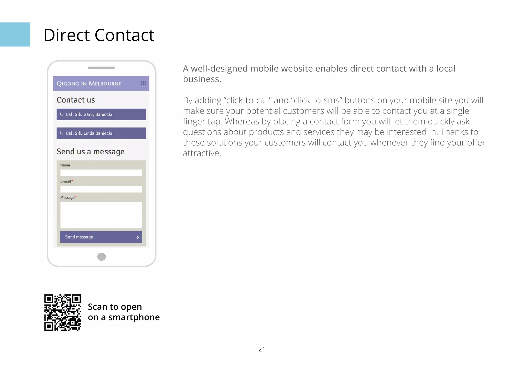 21 
Direct Contact 
A well-designed mobile website enables direct contact with a local 
business. 
By adding “click-to-call” and “click-to-sms” buttons on your mobile site you will 
make sure your potential customers will be able to contact you at a single 
finger tap. Whereas by placing a contact form you will let them quickly ask 
questions about products and services they may be interested in. Thanks to 
these solutions your customers will contact you whenever they find your offer 
attractive. 
Scan to open 
on a smartphone 
 