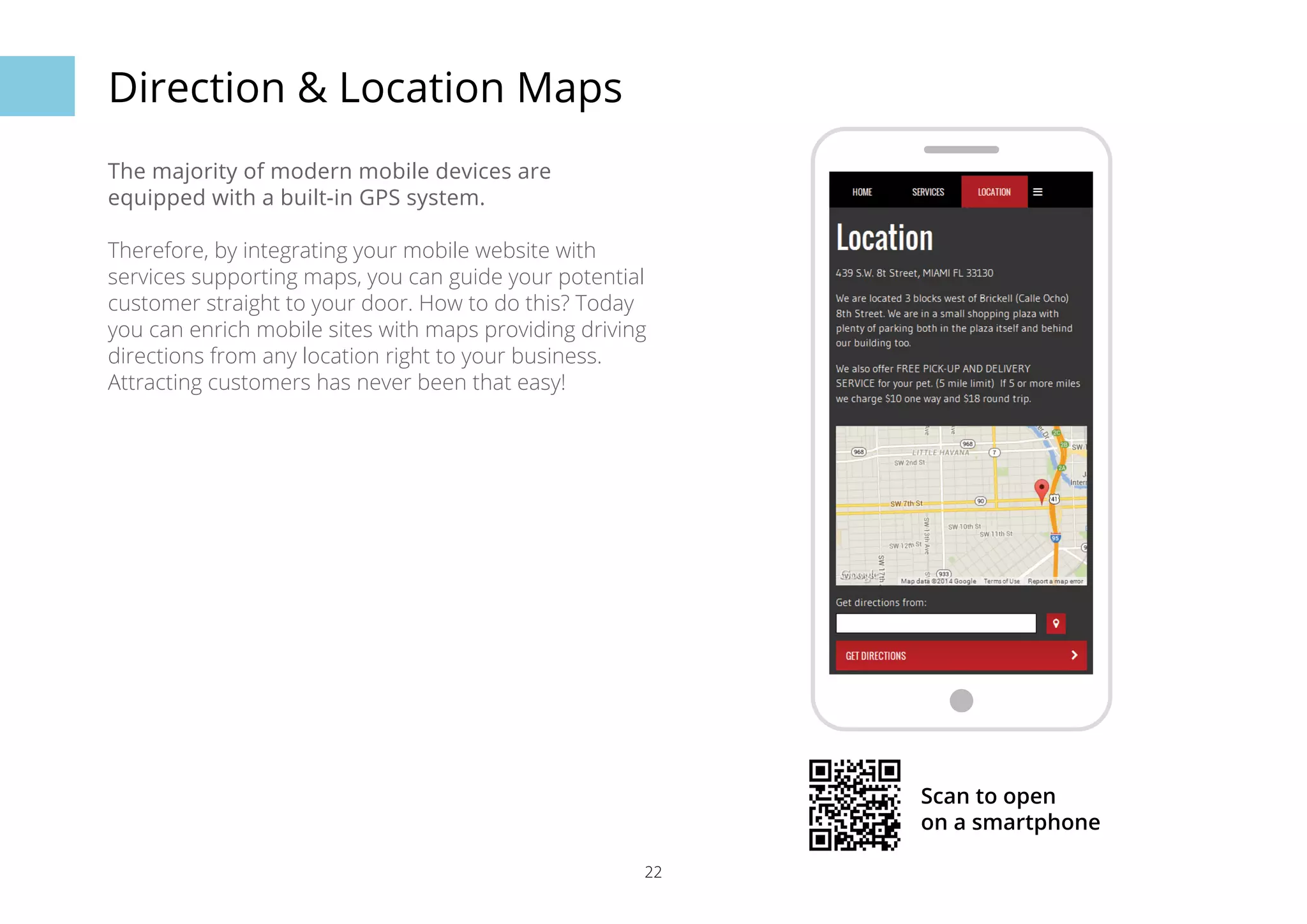 22 
Direction & Location Maps 
The majority of modern mobile devices are 
equipped with a built-in GPS system. 
Therefore, by integrating your mobile website with 
services supporting maps, you can guide your potential 
customer straight to your door. How to do this? Today 
you can enrich mobile sites with maps providing driving 
directions from any location right to your business. 
Attracting customers has never been that easy! 
Scan to open 
on a smartphone 
 