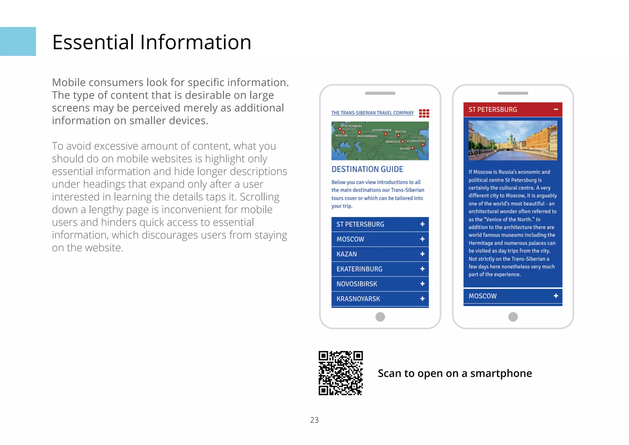 23 
Essential Information 
Mobile consumers look for specific information. 
The type of content that is desirable on large 
screens may be perceived merely as additional 
information on smaller devices. 
To avoid excessive amount of content, what you 
should do on mobile websites is highlight only 
essential information and hide longer descriptions 
under headings that expand only after a user 
interested in learning the details taps it. Scrolling 
down a lengthy page is inconvenient for mobile 
users and hinders quick access to essential 
information, which discourages users from staying 
on the website. 
Scan to open on a smartphone 
 