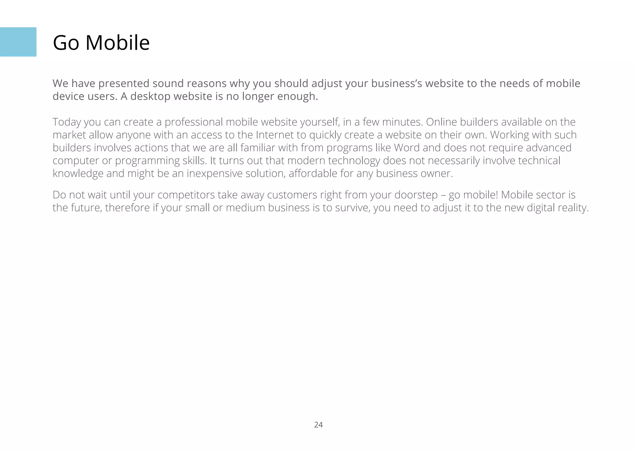 24 
Go Mobile 
We have presented sound reasons why you should adjust your business’s website to the needs of mobile 
device users. A desktop website is no longer enough. 
Today you can create a professional mobile website yourself, in a few minutes. Online builders available on the 
market allow anyone with an access to the Internet to quickly create a website on their own. Working with such 
builders involves actions that we are all familiar with from programs like Word and does not require advanced 
computer or programming skills. It turns out that modern technology does not necessarily involve technical 
knowledge and might be an inexpensive solution, affordable for any business owner. 
Do not wait until your competitors take away customers right from your doorstep – go mobile! Mobile sector is 
the future, therefore if your small or medium business is to survive, you need to adjust it to the new digital reality. 
 