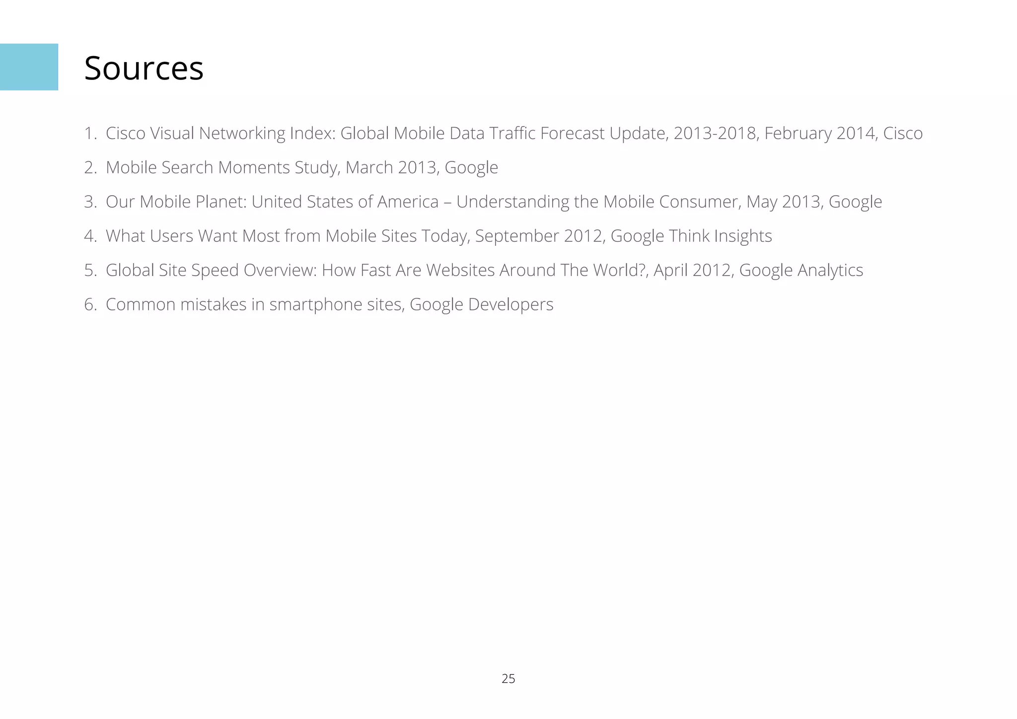 25 
Sources 
1. Cisco Visual Networking Index: Global Mobile Data Traffic Forecast Update, 2013-2018, February 2014, Cisco 
2. Mobile Search Moments Study, March 2013, Google 
3. Our Mobile Planet: United States of America – Understanding the Mobile Consumer, May 2013, Google 
4. What Users Want Most from Mobile Sites Today, September 2012, Google Think Insights 
5. Global Site Speed Overview: How Fast Are Websites Around The World?, April 2012, Google Analytics 
6. Common mistakes in smartphone sites, Google Developers 
 