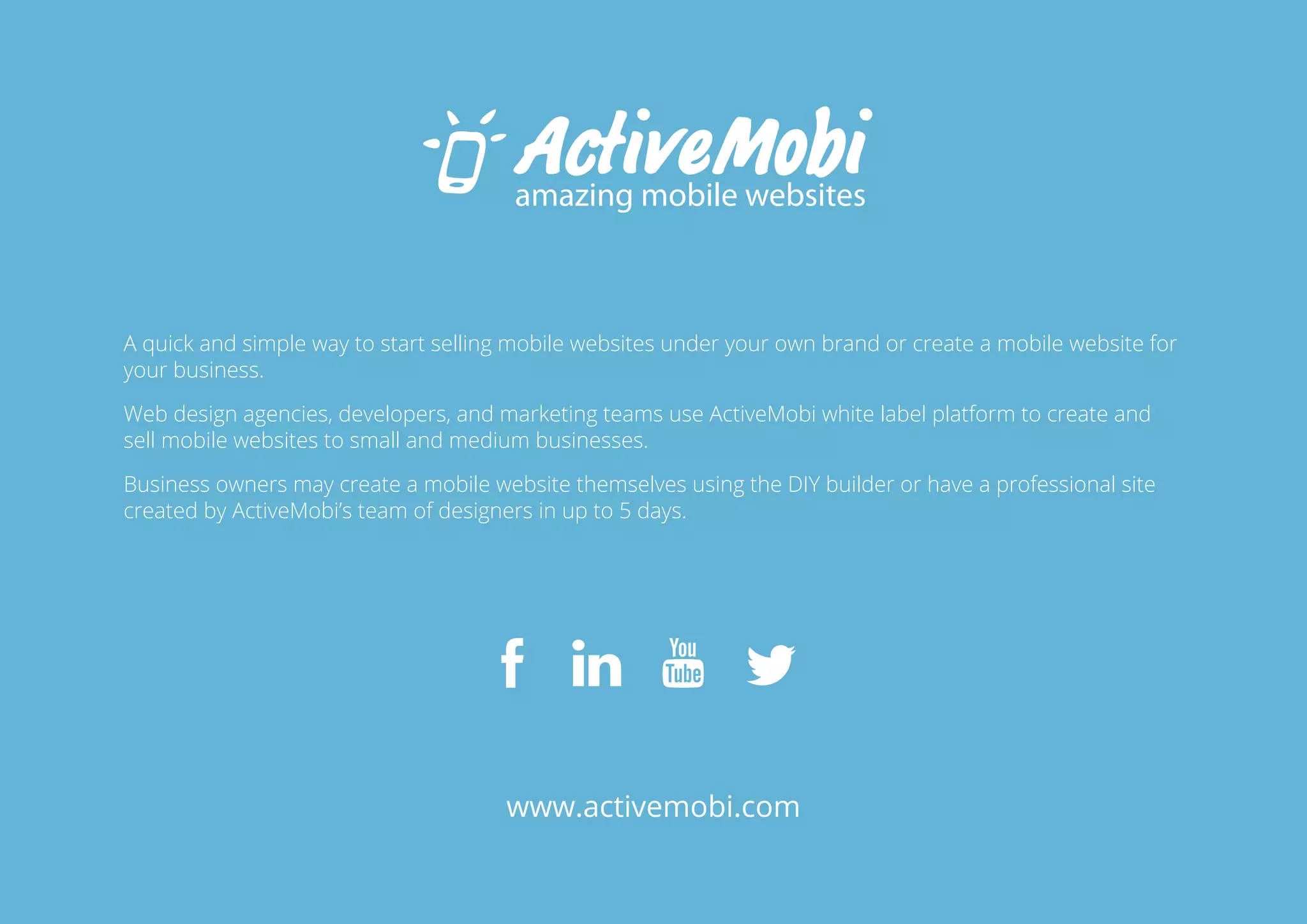 A quick and simple way to start selling mobile websites under your own brand or create a mobile website for 
your business. 
Web design agencies, developers, and marketing teams use ActiveMobi white label platform to create and 
sell mobile websites to small and medium businesses. 
Business owners may create a mobile website themselves using the DIY builder or have a professional site 
created by ActiveMobi’s team of designers in up to 5 days. 
www.activemobi.com 
26 
