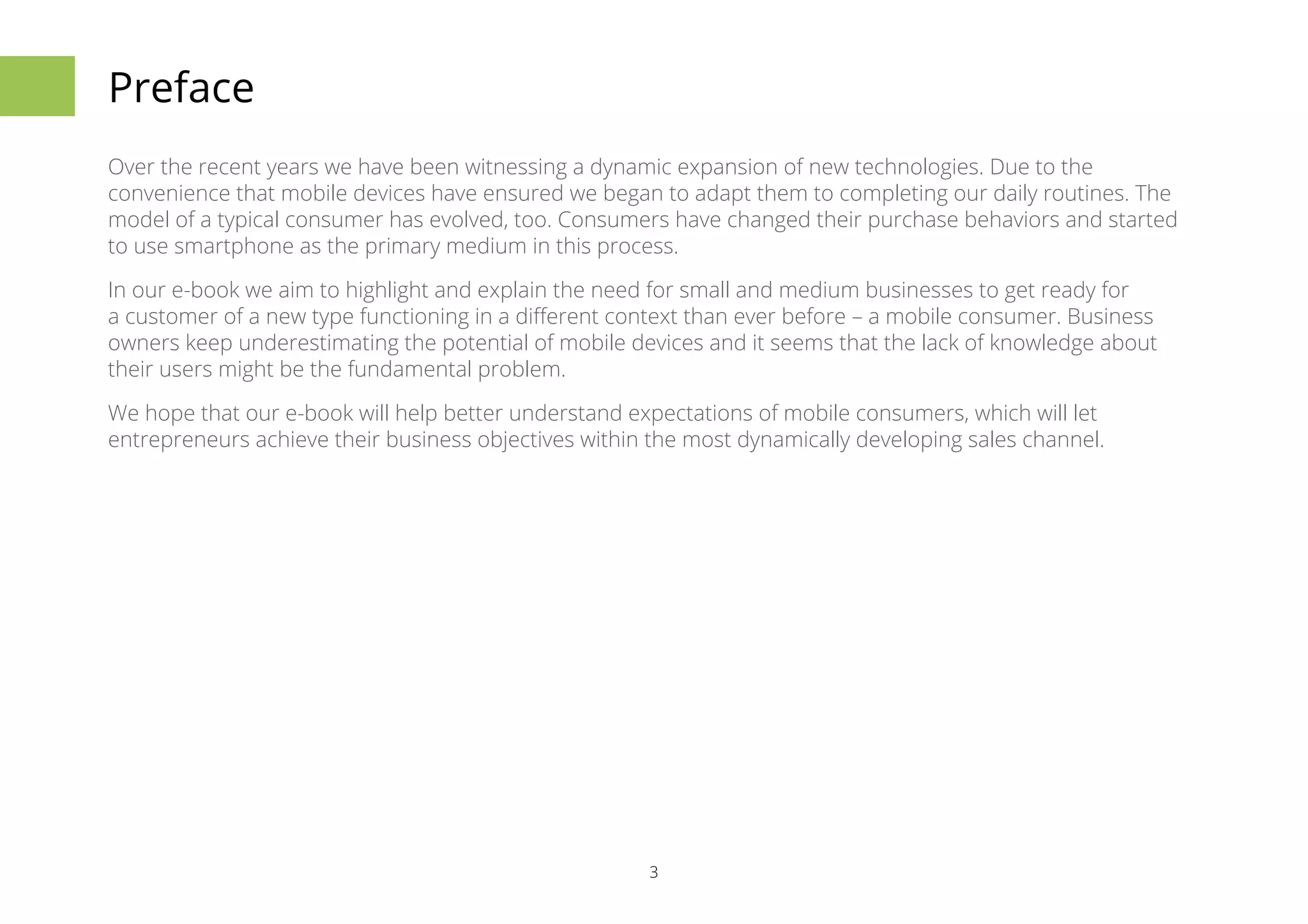3 
Preface 
Over the recent years we have been witnessing a dynamic expansion of new technologies. Due to the 
convenience that mobile devices have ensured we began to adapt them to completing our daily routines. The 
model of a typical consumer has evolved, too. Consumers have changed their purchase behaviors and started 
to use smartphone as the primary medium in this process. 
In our e-book we aim to highlight and explain the need for small and medium businesses to get ready for 
a customer of a new type functioning in a different context than ever before – a mobile consumer. Business 
owners keep underestimating the potential of mobile devices and it seems that the lack of knowledge about 
their users might be the fundamental problem. 
We hope that our e-book will help better understand expectations of mobile consumers, which will let 
entrepreneurs achieve their business objectives within the most dynamically developing sales channel. 
 