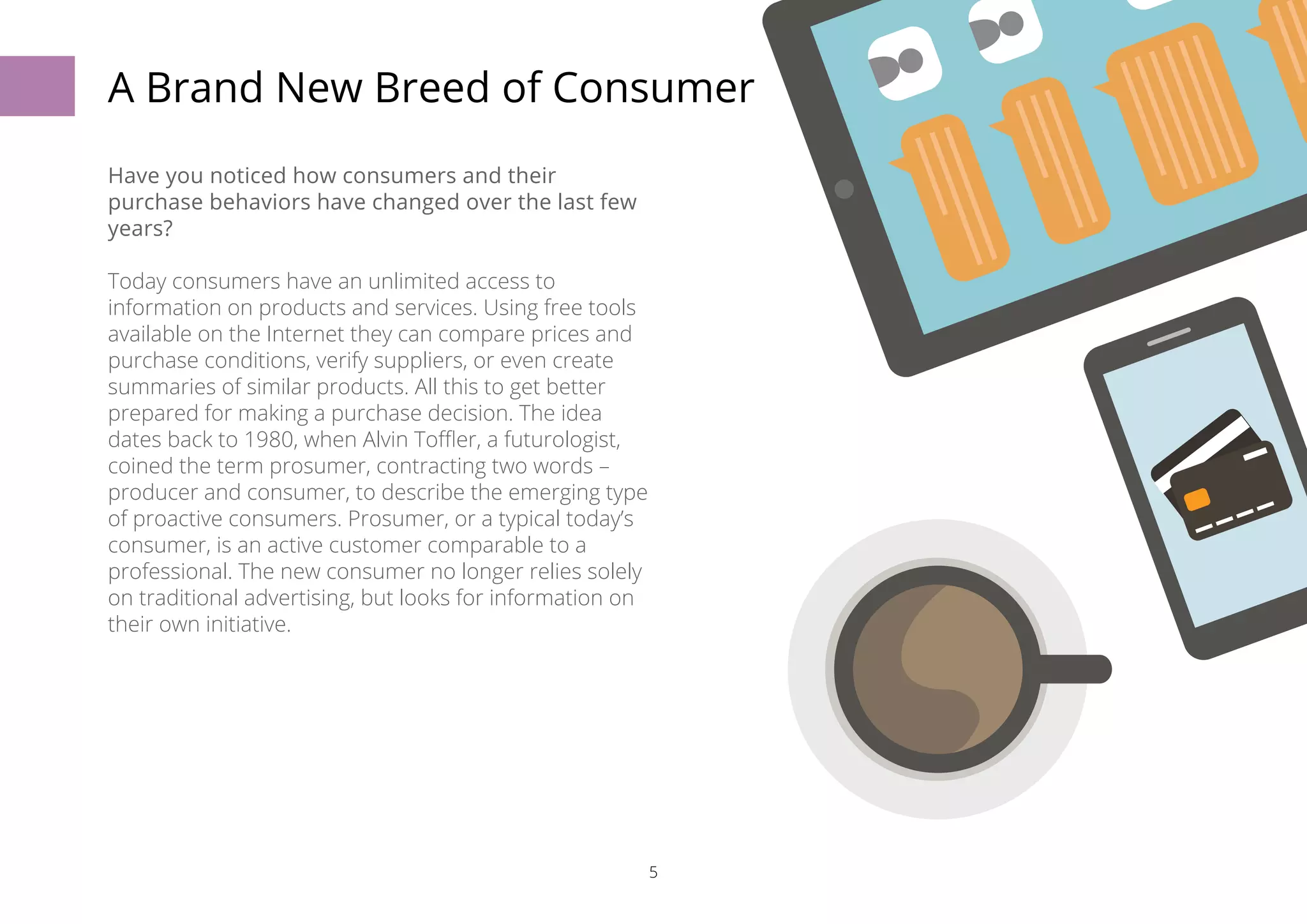 A Brand New Breed of Consumer 
5 
Have you noticed how consumers and their 
purchase behaviors have changed over the last few 
years? 
Today consumers have an unlimited access to 
information on products and services. Using free tools 
available on the Internet they can compare prices and 
purchase conditions, verify suppliers, or even create 
summaries of similar products. All this to get better 
prepared for making a purchase decision. The idea 
dates back to 1980, when Alvin Toffler, a futurologist, 
coined the term prosumer, contracting two words – 
producer and consumer, to describe the emerging type 
of proactive consumers. Prosumer, or a typical today’s 
consumer, is an active customer comparable to a 
professional. The new consumer no longer relies solely 
on traditional advertising, but looks for information on 
their own initiative. 
 