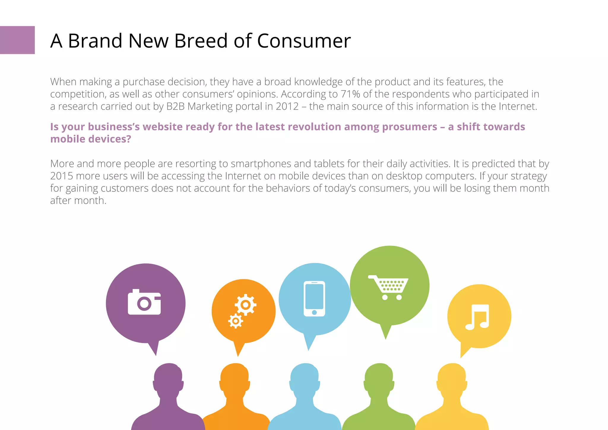 A Brand New Breed of Consumer 
When making a purchase decision, they have a broad knowledge of the product and its features, the 
competition, as well as other consumers’ opinions. According to 71% of the respondents who participated in 
a research carried out by B2B Marketing portal in 2012 – the main source of this information is the Internet. 
Is your business’s website ready for the latest revolution among prosumers – a shift towards 
mobile devices? 
More and more people are resorting to smartphones and tablets for their daily activities. It is predicted that by 
2015 more users will be accessing the Internet on mobile devices than on desktop computers. If your strategy 
for gaining customers does not account for the behaviors of today’s consumers, you will be losing them month 
after month. 
6 
 