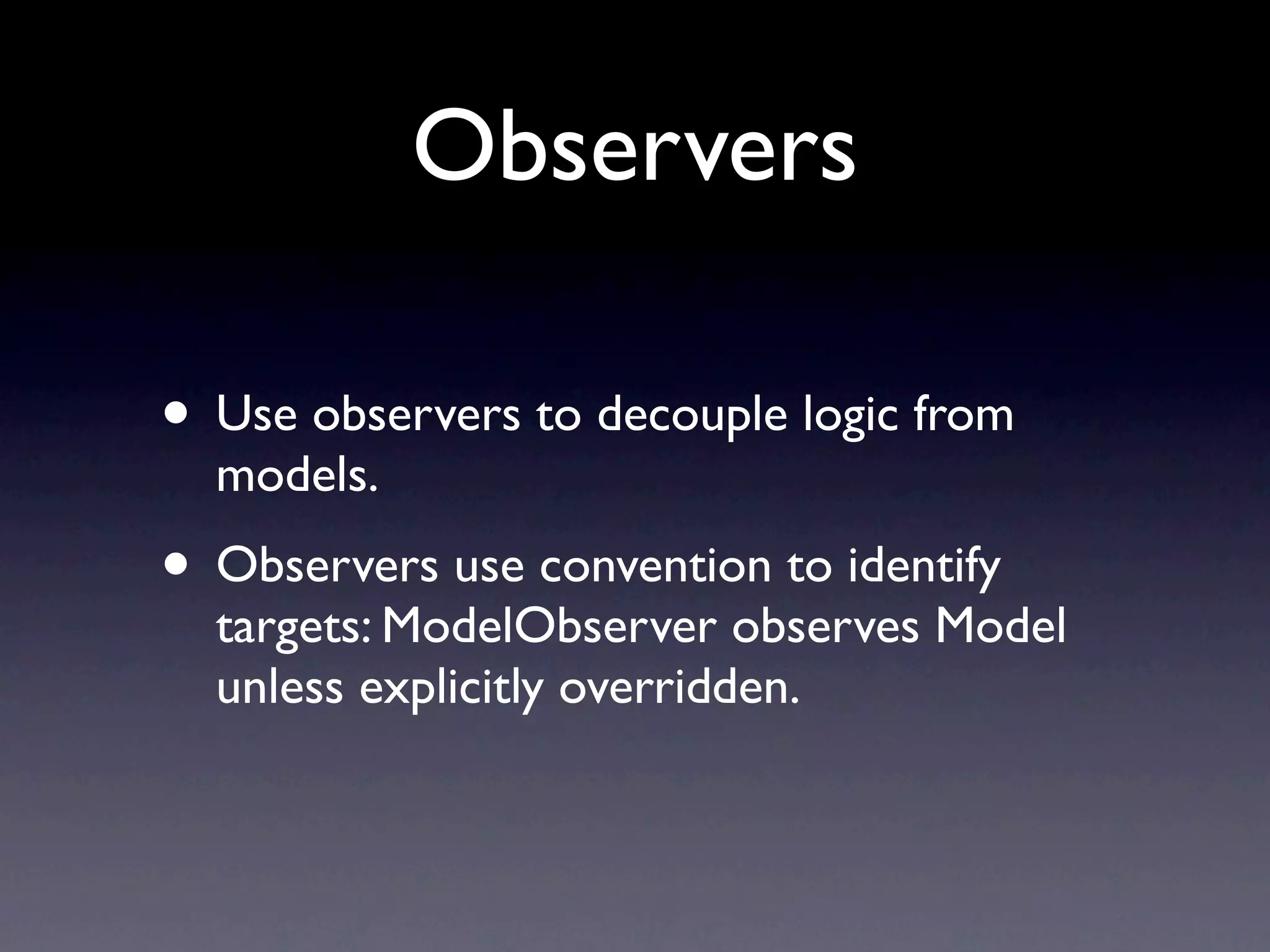 Observers

• Use observers to decouple logic from
  models.
• Observers use convention to identify
  targets: ModelObserver observes Model
  unless explicitly overridden.
 