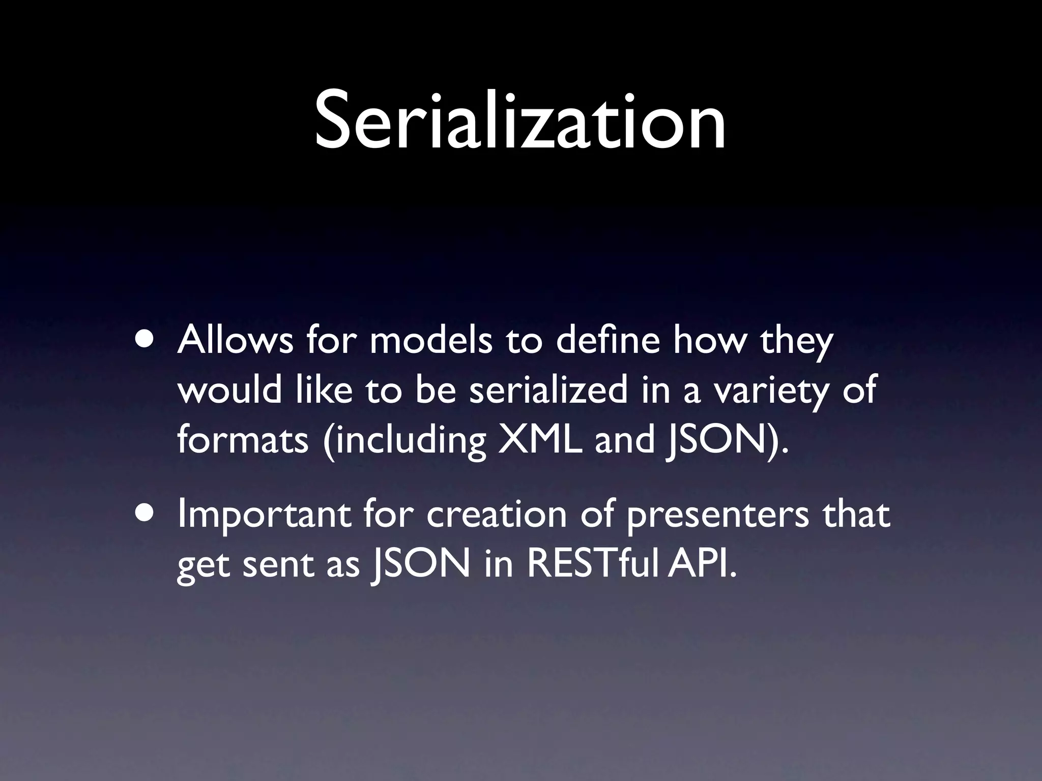Serialization

• Allows for models to deﬁne how they
  would like to be serialized in a variety of
  formats (including XML and JSON).
• Important for creation of presenters that
  get sent as JSON in RESTful API.
 
