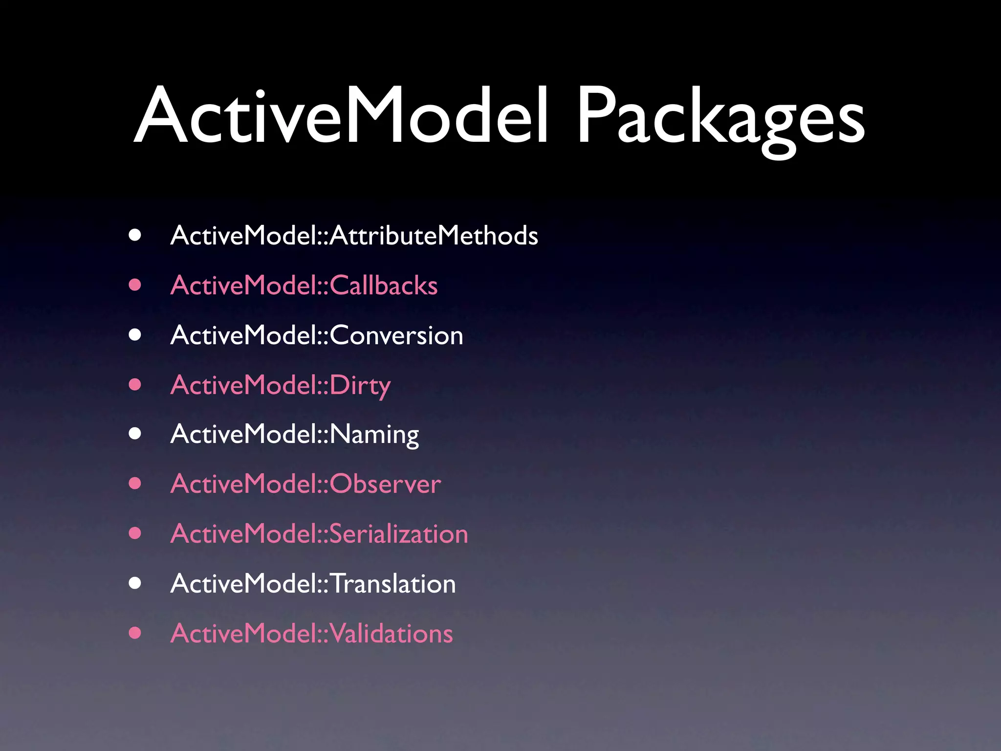 ActiveModel Packages
•   ActiveModel::AttributeMethods
•   ActiveModel::Callbacks
•   ActiveModel::Conversion
•   ActiveModel::Dirty
•   ActiveModel::Naming
•   ActiveModel::Observer
•   ActiveModel::Serialization
•   ActiveModel::Translation
•   ActiveModel::Validations
 