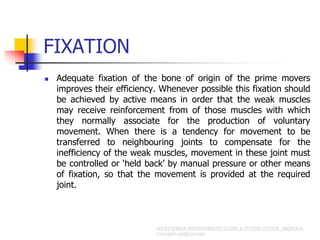 FIXATION
 Adequate fixation of the bone of origin of the prime movers
improves their efficiency. Whenever possible this fixation should
be achieved by active means in order that the weak muscles
may receive reinforcement from of those muscles with which
they normally associate for the production of voluntary
movement. When there is a tendency for movement to be
transferred to neighbouring joints to compensate for the
inefficiency of the weak muscles, movement in these joint must
be controlled or ‘held back’ by manual pressure or other means
of fixation, so that the movement is provided at the required
joint.
 