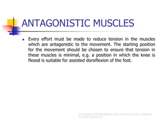 ANTAGONISTIC MUSCLES
 Every effort must be made to reduce tension in the muscles
which are antagonistic to the movement. The starting position
for the movement should be chosen to ensure that tension in
these muscles is minimal, e.g. a position in which the knee is
flexed is suitable for assisted dorsiflexion of the foot.
 