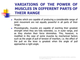 VARIATIONS OF THE POWER OF
MUSCLES IN DIFFERENT PARTS OF
THEIR RANGE
 Muscles which are capable of producing a considerable range of
joint movement are not equally powerful in all parts of their
range.
 Physiologically, muscles are capable of exerting their greatest
strength when they are fully extended, i.e. in outer range, and
as they shorten their force diminishes. This, however, is
modified in the case of some muscles by mechanical factors
such as the angle of pull of tension of insertion, i.e. the effect of
the pull on the lever is greatest when the angle of pull
approaches a right angle.
 