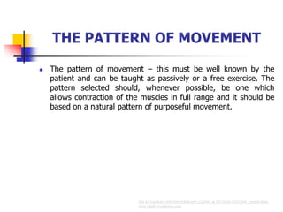 THE PATTERN OF MOVEMENT
 The pattern of movement – this must be well known by the
patient and can be taught as passively or a free exercise. The
pattern selected should, whenever possible, be one which
allows contraction of the muscles in full range and it should be
based on a natural pattern of purposeful movement.
 