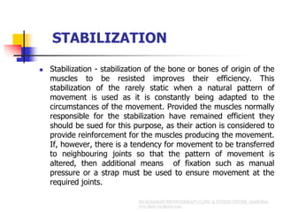STABILIZATION
 Stabilization - stabilization of the bone or bones of origin of the
muscles to be resisted improves their efficiency. This
stabilization of the rarely static when a natural pattern of
movement is used as it is constantly being adapted to the
circumstances of the movement. Provided the muscles normally
responsible for the stabilization have remained efficient they
should be sued for this purpose, as their action is considered to
provide reinforcement for the muscles producing the movement.
If, however, there is a tendency for movement to be transferred
to neighbouring joints so that the pattern of movement is
altered, then additional means of fixation such as manual
pressure or a strap must be used to ensure movement at the
required joints.
 