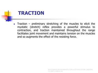 TRACTION
 Traction – preliminary stretching of the muscles to elicit the
myotatic (stretch) reflex provides a powerful stimulus to
contraction, and traction maintained throughout the range
facilitates joint movement and maintains tension on the muscles
and so augments the effect of the resisting force.
 
