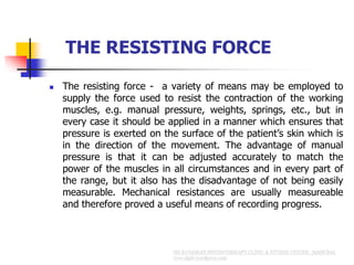 THE RESISTING FORCE
 The resisting force - a variety of means may be employed to
supply the force used to resist the contraction of the working
muscles, e.g. manual pressure, weights, springs, etc., but in
every case it should be applied in a manner which ensures that
pressure is exerted on the surface of the patient’s skin which is
in the direction of the movement. The advantage of manual
pressure is that it can be adjusted accurately to match the
power of the muscles in all circumstances and in every part of
the range, but it also has the disadvantage of not being easily
measurable. Mechanical resistances are usually measureable
and therefore proved a useful means of recording progress.
 
