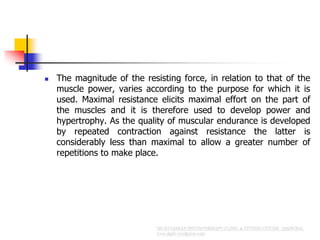  The magnitude of the resisting force, in relation to that of the
muscle power, varies according to the purpose for which it is
used. Maximal resistance elicits maximal effort on the part of
the muscles and it is therefore used to develop power and
hypertrophy. As the quality of muscular endurance is developed
by repeated contraction against resistance the latter is
considerably less than maximal to allow a greater number of
repetitions to make place.
 