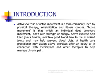 INTRODUCTION
 Active exercise or active movement is a term commonly used by
physical therapy, rehabilitation and fitness centres. ‘Active
movement’ is that which an individual does voluntary
movement, one’s own strength or energy. Active exercise help
keep joints flexible, maintain good blood flow to the exercised
joints and may help prevent blood clots. A health care
practitioner may assign active exercises after an injury or in
connection with medications and other therapies to help
manage chronic pain.
 