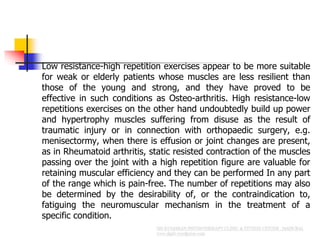  Low resistance-high repetition exercises appear to be more suitable
for weak or elderly patients whose muscles are less resilient than
those of the young and strong, and they have proved to be
effective in such conditions as Osteo-arthritis. High resistance-low
repetitions exercises on the other hand undoubtedly build up power
and hypertrophy muscles suffering from disuse as the result of
traumatic injury or in connection with orthopaedic surgery, e.g.
menisectormy, when there is effusion or joint changes are present,
as in Rheumatoid arthritis, static resisted contraction of the muscles
passing over the joint with a high repetition figure are valuable for
retaining muscular efficiency and they can be performed In any part
of the range which is pain-free. The number of repetitions may also
be determined by the desirability of, or the contraindication to,
fatiguing the neuromuscular mechanism in the treatment of a
specific condition.
 