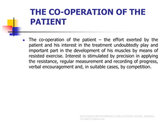 THE CO-OPERATION OF THE
PATIENT
 The co-operation of the patient – the effort exerted by the
patient and his interest in the treatment undoubtedly play and
important part in the development of his muscles by means of
resisted exercise. Interest is stimulated by precision in applying
the resistance, regular measurement and recording of progress,
verbal encouragement and, in suitable cases, by competition.
 