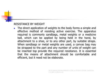 RESISTANCE BY WEIGHT
 The direct application of weights to the body forms a simple and
effective method of resisting active exercise. The apparatus
required is commonly sandbags, metal weights or a medicine
ball, which can be applied by being held in the hand, by
attachment to a shoe, or to any other part, by suitable straps.
When sandbags or metal weights are used, a canvas bag may
be strapped to the part and any number of units of weight can
be inserted top provide the required resistance. It is essential
that the means of attachment should be comfortable and
efficient, but it need not be elaborate.
 