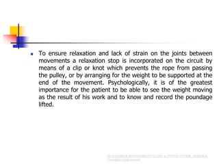  To ensure relaxation and lack of strain on the joints between
movements a relaxation stop is incorporated on the circuit by
means of a clip or knot which prevents the rope from passing
the pulley, or by arranging for the weight to be supported at the
end of the movement. Psychologically, it is of the greatest
importance for the patient to be able to see the weight moving
as the result of his work and to know and record the poundage
lifted.
 