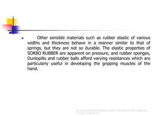  Other sensible materials such as rubber elastic of various
widths and thickness behave in a manner similar to that of
springs, but they are not so durable. The elastic properties of
SORBO RUBBER are apparent on pressure, and rubber sponges,
Dunlopillo and rubber balls afford varying resistances which are
particularly useful in developing the gripping muscles of the
hand.
 