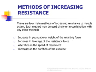 METHODS OF INCREASING
RESISTANCE
There are four main methods of increasing resistance to muscle
action. Each method may be used singly or in combination with
any other method:
1. Increase in poundage or weight of the resisting force
2. Increase in leverage of the resistance force
3. Alteration in the speed of movement
4. Increases in the duration of the exercise
 