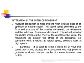 ALTERATION IN THE SPEED OF MOVEMENT
 Muscular contraction is most efficient when it takes place at an
optimum or natural speed. This speed varies according to the
form and structure of the muscles concerned, the resistance,
and the individual. Increase or decrease in this natural speed of
contraction increases the effect of the resistance the slower the
movement the greater the effect of the resistance, i.e.
concentric work is easiest at natural speed, eccentric work at
high speeds.
 EXAMPLE – It is eaier to climb a steep hill at your own
speed than at one dictated by a companion who may prefer to
go faster or slower than you do, but it is easier to come down
rapidly.
 