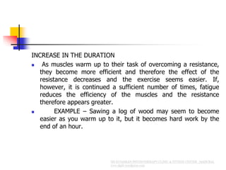 INCREASE IN THE DURATION
 As muscles warm up to their task of overcoming a resistance,
they become more efficient and therefore the effect of the
resistance decreases and the exercise seems easier. If,
however, it is continued a sufficient number of times, fatigue
reduces the efficiency of the muscles and the resistance
therefore appears greater.
 EXAMPLE – Sawing a log of wood may seem to become
easier as you warm up to it, but it becomes hard work by the
end of an hour.
 