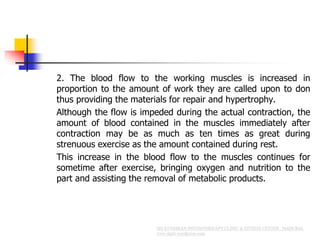 2. The blood flow to the working muscles is increased in
proportion to the amount of work they are called upon to don
thus providing the materials for repair and hypertrophy.
Although the flow is impeded during the actual contraction, the
amount of blood contained in the muscles immediately after
contraction may be as much as ten times as great during
strenuous exercise as the amount contained during rest.
This increase in the blood flow to the muscles continues for
sometime after exercise, bringing oxygen and nutrition to the
part and assisting the removal of metabolic products.
 