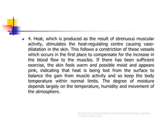  4. Heat, which is produced as the result of strenuous muscular
activity, stimulates the heat-regulating centre causing vaso-
dilatation in the skin. This follows a constriction of these vessels
which occurs in the first place to compensate for the increase in
the blood flow to the muscles. If there has been sufficient
exercise, the skin feels warm and possible moist and appears
pink, indicating that heat is being lost from the surface to
balance the gain from muscle activity and so keep the body
temperature within normal limits. The degree of moisture
depends largely on the temperature, humidity and movement of
the atmosphere.
 