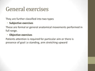 General exercises
They are further classified into two types
• Subjective exercises
These are formal or general anatomical movements performed in
full range.
• Objective exercises
Patients attention is required for particular aim or there is
presence of goal i.e standing, arm stretching upward
 