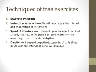 Techniques of free exercises
1. STARTING POSITION
2. Instruction to patient-----this will help to gain the interest
and cooperation of the patient
3. Speed of exercises ----- it depend upon the effect required.
Usually it is slow in the period of learning later on it is
according to patients natural rhythm
4. Duration--- it depend on patients capacity. Usually three
bouts with rest interval so as to avoid fatigue.
 