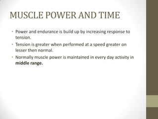 MUSCLE POWER AND TIME
• Power and endurance is build up by increasing response to
tension.
• Tension is greater when performed at a speed greater on
lesser then normal.
• Normally muscle power is maintained in every day activity in
middle range.
 