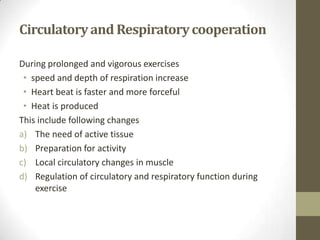 Circulatoryand Respiratorycooperation
During prolonged and vigorous exercises
• speed and depth of respiration increase
• Heart beat is faster and more forceful
• Heat is produced
This include following changes
a) The need of active tissue
b) Preparation for activity
c) Local circulatory changes in muscle
d) Regulation of circulatory and respiratory function during
exercise
 